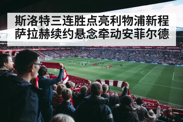斯洛特三连胜点亮利物浦新程 萨拉赫续约悬念牵动安菲尔德