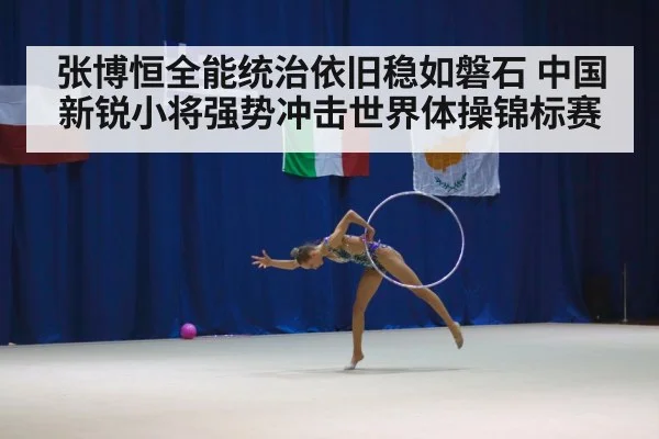 张博恒全能统治依旧稳如磐石 中国新锐小将强势冲击世界体操锦标赛